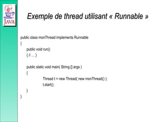 Exemple de thread utilisant « Runnable »
Exemple de thread utilisant « Runnable »
public class monThread implements Runnable
{
public void run()
{ // … }
public static void main( String [] args )
{
Thread t = new Thread( new monThread() );
t.start();
}
}
 