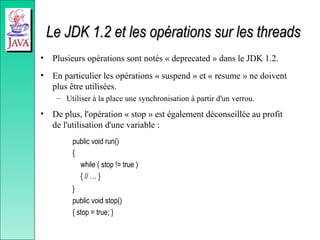 Le JDK 1.2 et les opérations sur les threads
Le JDK 1.2 et les opérations sur les threads
• Plusieurs opérations sont notés « deprecated » dans le JDK 1.2.
• En particulier les opérations « suspend » et « resume » ne doivent
plus être utilisées.
– Utiliser à la place une synchronisation à partir d'un verrou.
• De plus, l'opération « stop » est également déconseillée au profit
de l'utilisation d'une variable :
public void run()
{
while ( stop != true )
{ // … }
}
public void stop()
{ stop = true; }
 
