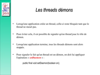 Les threads démons
Les threads démons
• Lorsqu'une application créée un thread, celle-ci reste bloquée tant que le
thread ne meurt pas.
• Pour éviter cela, il est possible de signaler qu'un thread joue le rôle de
démon.
• Lorsqu'une application termine, tous les threads démons sont alors
stoppés.
• Pour signaler le fait qu'un thread est un démon, on doit lui appliquer
l'opération « setDaemon » :
public final void setDaemon(boolean on);
 