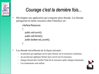 Courage c'est la dernière fois...
Courage c'est la dernière fois...
• Développer une application qui comporte deux threads. Les threads
partageront la même ressource dont l'interface est :
interface Ressource
{
public void ouvrir();
public void fermer();
public boolean est_ouvert();
}
• Les threads travailleront de la façon suivante :
– un premier qui applique ouvrir puis fermer sur la ressource commune,
– un second qui applique fermer puis ouvrir sur la ressource.
– chaque thread doit vérifier l'état de la ressource après chaque traitement.
– Les traitements sont infinis.
 