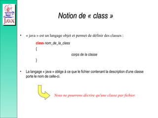 Notion de « class »
Notion de « class »
• « java » est un langage objet et permet de définir des classes :
class nom_de_la_class
{
corps de la classe
}
• La langage « java » oblige à ce que le fichier contenant la description d'une classe
porte le nom de celle-ci.
Nous ne pourrons décrire qu'une classe par fichier.
 