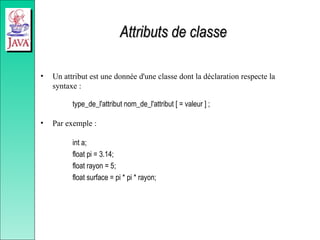 Attributs de classe
Attributs de classe
• Un attribut est une donnée d'une classe dont la déclaration respecte la
syntaxe :
type_de_l'attribut nom_de_l'attribut [ = valeur ] ;
• Par exemple :
int a;
float pi = 3.14;
float rayon = 5;
float surface = pi * pi * rayon;
 
