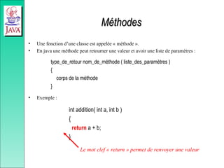 Méthodes
Méthodes
• Une fonction d’une classe est appelée « méthode ».
• En java une méthode peut retourner une valeur et avoir une liste de paramètres :
type_de_retour nom_de_méthode ( liste_des_paramètres )
{
corps de la méthode
}
• Exemple :
int addition( int a, int b )
{
return a + b;
}
Le mot clef « return » permet de renvoyer une valeur
 