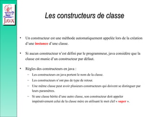 Les constructeurs de classe
Les constructeurs de classe
• Un constructeur est une méthode automatiquement appelée lors de la création
d’une instance d’une classe.
• Si aucun constructeur n’est défini par le programmeur, java considère que la
classe est munie d’un constructeur par défaut.
• Règles des constructeurs en java :
– Les constructeurs en java portent le nom de la classe.
– Les constructeurs n’ont pas de type de retour.
– Une même classe peut avoir plusieurs constructeurs qui doivent se distinguer par
leurs paramètres.
– Si une classe hérite d’une autre classe, son constructeur doit appeler
impérativement celui de la classe mère en utilisant le mot clef « super ».
 
