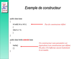 Exemple de constructeur
Exemple de constructeur
public class base
{
int add( int a, int b )
{
return a + b;
}
}
public class herite extends base
{
herite()
{ }
}
Pas de constructeur défini
Un constructeur sans paramètre est
équivalent à un constructeur par défaut.
De plus s'il n'effectue aucun traitement
il est inutile.
 
