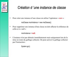 Création d ’une instance de classe
Création d ’une instance de classe
• Pour créer une instance d’une classe on utilise l’opérateur « new »
maClasse monInstance = new maClasse();
• Pour supprimer une instance d'une classe on doit affecter la référence de
celle-ci à « null »
monInstance = null;
• L'instance n'est pas détruite immédiatement mais uniquement lors de la
mise en route du garbage collector. On peut activer le garbage collector
par l'instruction :
System.gc();
 