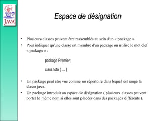 Espace de désignation
Espace de désignation
• Plusieurs classes peuvent être rassemblés au sein d'un « package ».
• Pour indiquer qu'une classe est membre d'un package on utilise le mot clef
« package » :
package Premier;
class toto { … }
• Un package peut être vue comme un répertoire dans lequel est rangé la
classe java.
• Un package introduit un espace de désignation ( plusieurs classes peuvent
porter le même nom si elles sont placées dans des packages différents ).
 