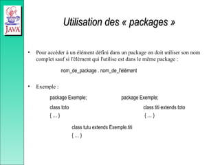 Utilisation des « packages »
Utilisation des « packages »
• Pour accéder à un élément défini dans un package on doit utiliser son nom
complet sauf si l'élément qui l'utilise est dans le même package :
nom_de_package . nom_de_l'élément
• Exemple :
package Exemple; package Exemple;
class toto class titi extends toto
{ … } { … }
class tutu extends Exemple.titi
{ … }
 
