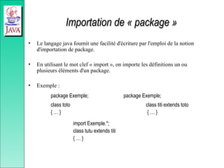 Importation de « package »
Importation de « package »
• Le langage java fournit une facilité d'écriture par l'emploi de la notion
d'importation de package.
• En utilisant le mot clef « import », on importe les définitions un ou
plusieurs éléments d'un package.
• Exemple :
package Exemple; package Exemple;
class toto class titi extends toto
{ … } { … }
import Exemple.*;
class tutu extends titi
{ … }
 