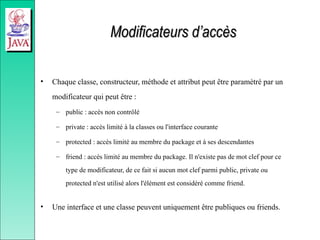 Modificateurs d’accès
Modificateurs d’accès
• Chaque classe, constructeur, méthode et attribut peut être paramètré par un
modificateur qui peut être :
– public : accès non contrôlé
– private : accès limité à la classes ou l'interface courante
– protected : accès limité au membre du package et à ses descendantes
– friend : accès limité au membre du package. Il n'existe pas de mot clef pour ce
type de modificateur, de ce fait si aucun mot clef parmi public, private ou
protected n'est utilisé alors l'élément est considéré comme friend.
• Une interface et une classe peuvent uniquement être publiques ou friends.
 