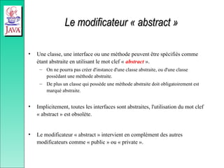 Le modificateur « abstract »
Le modificateur « abstract »
• Une classe, une interface ou une méthode peuvent être spécifiés comme
étant abstraite en utilisant le mot clef « abstract ».
– On ne pourra pas créer d'instance d'une classe abstraite, ou d'une classe
possédant une méthode abstraite.
– De plus un classe qui possède une méthode abstraite doit obligatoirement est
marqué abstraite.
• Implicitement, toutes les interfaces sont abstraites, l'utilisation du mot clef
« abstract » est obsolète.
• Le modificateur « abstract » intervient en complément des autres
modificateurs comme « public » ou « private ».
 