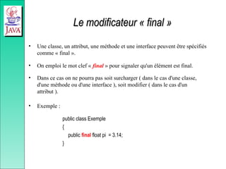 Le modificateur « final »
Le modificateur « final »
• Une classe, un attribut, une méthode et une interface peuvent être spécifiés
comme « final ».
• On emploi le mot clef « final » pour signaler qu'un élément est final.
• Dans ce cas on ne pourra pas soit surcharger ( dans le cas d'une classe,
d'une méthode ou d'une interface ), soit modifier ( dans le cas d'un
attribut ).
• Exemple :
public class Exemple
{
public final float pi = 3.14;
}
 