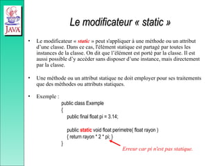 Le modificateur « static »
Le modificateur « static »
• Le modificateur « static » peut s'appliquer à une méthode ou un attribut
d’une classe. Dans ce cas, l'élément statique est partagé par toutes les
instances de la classe. On dit que l’élément est porté par la classe. Il est
aussi possible d’y accéder sans disposer d’une instance, mais directement
par la classe.
• Une méthode ou un attribut statique ne doit employer pour ses traitements
que des méthodes ou attributs statiques.
• Exemple :
public class Exemple
{
public final float pi = 3.14;
public static void float perimetre( float rayon )
{ return rayon * 2 * pi; }
}
Erreur car pi n'est pas statique.
 