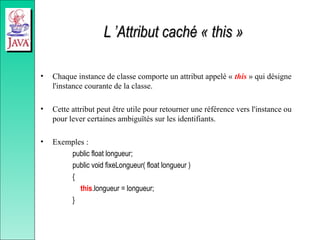 L ’Attribut caché « this »
L ’Attribut caché « this »
• Chaque instance de classe comporte un attribut appelé « this » qui désigne
l'instance courante de la classe.
• Cette attribut peut être utile pour retourner une référence vers l'instance ou
pour lever certaines ambiguïtés sur les identifiants.
• Exemples :
public float longueur;
public void fixeLongueur( float longueur )
{
this.longueur = longueur;
}
 