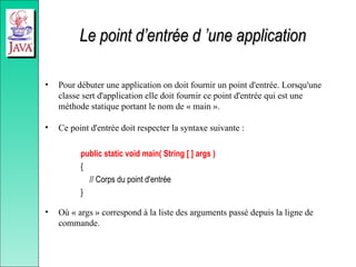 Le point d’entrée d ’une application
Le point d’entrée d ’une application
• Pour débuter une application on doit fournir un point d'entrée. Lorsqu'une
classe sert d'application elle doit fournir ce point d'entrée qui est une
méthode statique portant le nom de « main ».
• Ce point d'entrée doit respecter la syntaxe suivante :
public static void main( String [ ] args )
{
// Corps du point d'entrée
}
• Où « args » correspond à la liste des arguments passé depuis la ligne de
commande.
 
