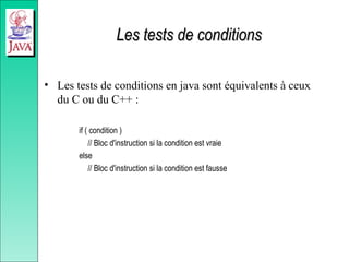 Les tests de conditions
Les tests de conditions
• Les tests de conditions en java sont équivalents à ceux
du C ou du C++ :
if ( condition )
// Bloc d'instruction si la condition est vraie
else
// Bloc d'instruction si la condition est fausse
 