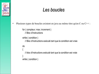 Les boucles
Les boucles
• Plusieurs types de boucles existent en java au même titre qu'en C ou C++ :
for ( compteur; max; increment )
// Bloc d'instructions
while ( condition )
// Bloc d'instructions exécuté tant que la condition est vraie
do
{
// bloc d'instructions exécuté tant que la condition est vraie
}
while ( condition )
 