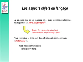 Les aspects objets du langage
Les aspects objets du langage
• Le langage java est un langage objet qui propose une classe de
base appelée : « java.lang.Object »
• Pour connaître le type réel d'un objet on utilise l'opérateur
« instanceof ».
if ( obj instanceof maClasse )
// Bloc d'instructions
Toutes les classes java héritent
implicitement de java.lang.Object
 