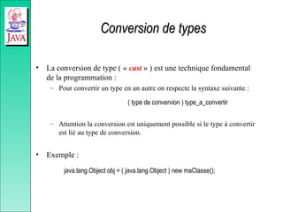 Conversion de types
Conversion de types
• La conversion de type ( « cast » ) est une technique fondamental
de la programmation :
– Pour convertir un type en un autre on respecte la syntaxe suivante :
( type de convervion ) type_a_convertir
– Attention la conversion est uniquement possible si le type à convertir
est lié au type de conversion.
• Exemple :
java.lang.Object obj = ( java.lang.Object ) new maClasse();
 