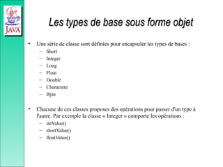 Les types de base sous forme objet
Les types de base sous forme objet
• Une série de classe sont définies pour encapsuler les types de bases :
– Short
– Integer
– Long
– Float
– Double
– Charactere
– Byte
• Chacune de ces classes proposes des opérations pour passer d'un type à
l'autre. Par exemple la classe « Integer » comporte les opérations :
– intValue()
– shortValue()
– floatValue()
 