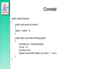 Constat
Constat
public class Exemple
{
public void carre( int valeur )
{
valeur = valeur * 2;
}
public static void main( String [] args )
{
Exemple ex = new Exemple();
int val = 2;
ex.carre( val );
System.out.println("Valeur au carré = " + val );
}
}
 