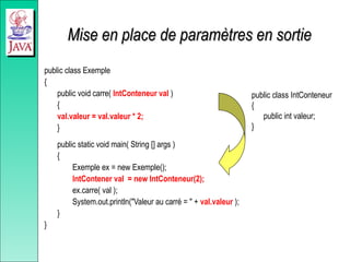 Mise en place de paramètres en sortie
Mise en place de paramètres en sortie
public class Exemple
{
public void carre( IntConteneur val )
{
val.valeur = val.valeur * 2;
}
public static void main( String [] args )
{
Exemple ex = new Exemple();
IntContener val = new IntConteneur(2);
ex.carre( val );
System.out.println("Valeur au carré = " + val.valeur );
}
}
public class IntConteneur
{
public int valeur;
}
 