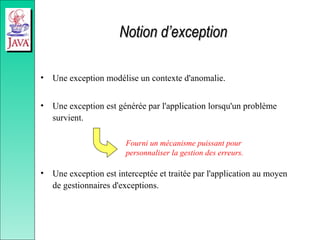 Notion d’exception
Notion d’exception
• Une exception modélise un contexte d'anomalie.
• Une exception est générée par l'application lorsqu'un problème
survient.
• Une exception est interceptée et traitée par l'application au moyen
de gestionnaires d'exceptions.
Fourni un mécanisme puissant pour
personnaliser la gestion des erreurs.
 