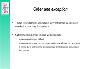 Créer une exception
Créer une exception
• Toutes les exceptions utilisateurs doivent hériter de la classe
standard « java.lang.Exception »
• Cette Exception propose deux constructeurs :
– un constructeur par défaut
– un constructeur qui prends en paramètre une chaîne de caractères
( String ) qui correspond à un message d'information concernant
l'exception.
 