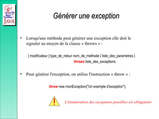 Générer une exception
Générer une exception
• Lorsqu'une méthode peut générer une exception elle doit le
signaler au moyen de la clause « throws » :
[ modificateur ] type_de_retour nom_de_methode ( liste_des_parametres )
throws liste_des_exceptions
• Pour générer l'exception, on utilise l'instruction « throw » :
throw new monException("Un exemple d'exception");
L'énumération des exceptions possibles est obligatoire
 