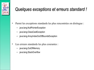 Quelques exceptions et erreurs standard !
Quelques exceptions et erreurs standard !
• Parmi les exceptions standards les plus rencontrées on distingue :
– java.lang.NullPointerException
– java.lang.ClassCastException
– java.lang.ArrayIndexOutOfBoundsException
• Les erreurs standards les plus courantes :
– java.lang.OutOfMemory
– java.lang.StackOverflow
 