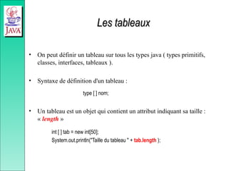 Les tableaux
Les tableaux
• On peut définir un tableau sur tous les types java ( types primitifs,
classes, interfaces, tableaux ).
• Syntaxe de définition d'un tableau :
type [ ] nom;
• Un tableau est un objet qui contient un attribut indiquant sa taille :
« length »
int [ ] tab = new int[50];
System.out.println("Taille du tableau " + tab.length );
 