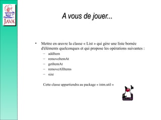A vous de jouer...
A vous de jouer...
• Mettre en œuvre la classe « List » qui gère une liste bornée
d'éléments quelconques et qui propose les opérations suivantes :
– addItem
– removeItemAt
– getItemAt
– removeAllItems
– size
Cette classe appartiendra au package « istm.util »
 