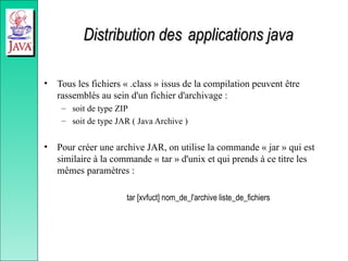 Distribution des
Distribution des applications java
applications java
• Tous les fichiers « .class » issus de la compilation peuvent être
rassemblés au sein d'un fichier d'archivage :
– soit de type ZIP
– soit de type JAR ( Java Archive )
• Pour créer une archive JAR, on utilise la commande « jar » qui est
similaire à la commande « tar » d'unix et qui prends à ce titre les
mêmes paramètres :
tar [xvfuct] nom_de_l'archive liste_de_fichiers
 