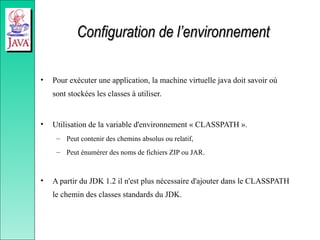 Configuration de l’environnement
Configuration de l’environnement
• Pour exécuter une application, la machine virtuelle java doit savoir où
sont stockées les classes à utiliser.
• Utilisation de la variable d'environnement « CLASSPATH ».
– Peut contenir des chemins absolus ou relatif,
– Peut énumérer des noms de fichiers ZIP ou JAR.
• A partir du JDK 1.2 il n'est plus nécessaire d'ajouter dans le CLASSPATH
le chemin des classes standards du JDK.
 