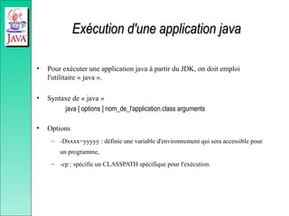 Exécution d'une application java
Exécution d'une application java
• Pour exécuter une application java à partir du JDK, on doit emploi
l'utilitaire « java ».
• Syntaxe de « java »
java [ options ] nom_de_l'application.class arguments
• Options
– -Dxxxx=yyyyy : définie une variable d'environnement qui sera accessible pour
un programme,
– -cp : spécifie un CLASSPATH spécifique pour l'exécution.
 