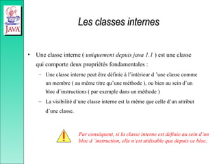 Les classes internes
Les classes internes
• Une classe interne ( uniquement depuis java 1.1 ) est une classe
qui comporte deux propriétés fondamentales :
– Une classe interne peut être définie à l’intérieur d ’une classe comme
un membre ( au même titre qu’une méthode ), ou bien au sein d’un
bloc d’instructions ( par exemple dans un méthode )
– La visibilité d’une classe interne est la même que celle d’un attribut
d’une classe.
Par conséquent, si la classe interne est définie au sein d’un
bloc d ’instruction, elle n’est utilisable que depuis ce bloc.
 