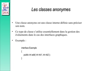 Les classes anonymes
Les classes anonymes
• Une classe anonyme est une classe interne définie sans préciser
son nom.
• Ce type de classe s’utilise essentiellement dans la gestion des
événements dans le cas des interfaces graphiques.
• Exemple :
interface Exemple
{
public int add( int nb1, int nb2 );
}
 