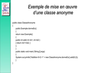 Exemple de mise en œuvre
Exemple de mise en œuvre
d’une classe anonyme
d’une classe anonyme
public class ClasseAnonyme
{
public Exemple donneEx()
{
return new Exemple()
{
public int add( int nb1, int nb2 )
{ return nb1+nb2; }
};
}
public static void main( String [] args)
{
System.out.println("Addition 6+2 =" + new ClassAnonyme.donneEx().add(6,2));
}
}
 
