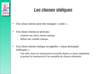 Les classes statiques
Les classes statiques
• Une classe interne peut être marquée « static ».
• Une classe interne ne peut pas :
– contenir une classe interne statique,
– définir une variable statique.
• Une classe interne statique est appelée « classe principale
imbriquée ».
– Une telle classe est uniquement accessible depuis sa classe englobante
et permet la construction d’un ensemble de classes cohérentes.
 