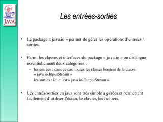 Les entrées-sorties
Les entrées-sorties
• Le package « java.io » permet de gérer les opérations d’entrées /
sorties.
• Parmi les classes et interfaces du package « java.io » on distingue
essentiellement deux catégories :
– les entrées : dans ce cas, toutes les classes héritent de la classe
« java.io.InputStream »
– les sorties : ici c ’est « java.io.OutputStream ».
• Les entrés/sorties en java sont très simple à gérées et permettent
facilement d’utiliser l’écran, le clavier, les fichiers.
 