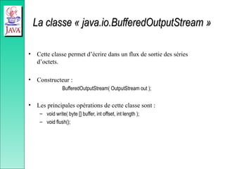 La classe « java.io.BufferedOutputStream »
La classe « java.io.BufferedOutputStream »
• Cette classe permet d’écrire dans un flux de sortie des séries
d’octets.
• Constructeur :
BufferedOutputStream( OutputStream out );
• Les principales opérations de cette classe sont :
– void write( byte [] buffer, int offset, int length );
– void flush();
 