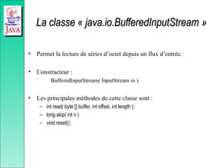 La classe « java.io.BufferedInputStream »
La classe « java.io.BufferedInputStream »
• Permet la lecture de séries d’octet depuis un flux d’entrée.
• Constructeur :
BufferedInputStream( InputStream in )
• Les principales méthodes de cette classe sont :
– int read( byte [] buffer, int offset, int length );
– long skip( int n )
– void reset();
 