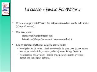 La classe « java.io.PrintWriter »
La classe « java.io.PrintWriter »
• Cette classe permet d’écrire des informations dans un flux de sortie
( OutputStream ).
• Constructeurs :
PrintWriter( OutputStream out )
PrintWrtier( OutputStream out, boolean autoflush )
• Les principales méthodes de cette classe sont :
– void print( xxxx value ) : écrit une donnée de type xxxx ( xxxx est un
des types primitifs de java auxquels s’ajoutent String, Object )
– void println( xxxx value ) : même principe que « print » avec un
retour à la ligne après écriture.
 