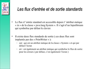 Les flux d’entrée et de sortie standards
Les flux d’entrée et de sortie standards
• Le flux d ’entrée standard est accessible depuis l ’attribut statique
« in » de la classe « java.lang.System ». Il s’agit d’un InputStream
qui symbolise par défaut le clavier.
• Il existe deux flux standards de sortie ( ces deux flux sont
implantés par des « PrintWriter » ):
– out : qui est un attribut statique de la classe « System » et qui par
défaut l’écran
– err : est également un attribut statique qui symbolise le flux de sortie
pour les erreurs ( par défaut, c’est également l’écran )
 