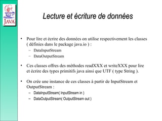 Lecture et écriture de données
Lecture et écriture de données
• Pour lire et écrire des données on utilise respectivement les classes
( définies dans le package java.io ) :
– DataInputStream
– DataOutputStream
• Ces classes offres des méthodes readXXX et writeXXX pour lire
et écrire des types primitifs java ainsi que UTF ( type String ).
• On crée une instance de ces classes à partir de InputStream et
OutputStream :
– DataInputStream( InputStream in )
– DataOutputStream( OutputStream out )
 