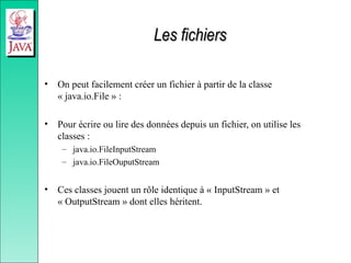 Les fichiers
Les fichiers
• On peut facilement créer un fichier à partir de la classe
« java.io.File » :
• Pour écrire ou lire des données depuis un fichier, on utilise les
classes :
– java.io.FileInputStream
– java.io.FileOuputStream
• Ces classes jouent un rôle identique à « InputStream » et
« OutputStream » dont elles héritent.
 