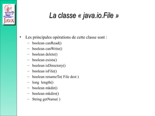 La classe « java.io.File »
La classe « java.io.File »
• Les principales opérations de cette classe sont :
– boolean canRead()
– boolean canWrite()
– boolean delete()
– boolean exists()
– boolean isDirectory()
– boolean isFile()
– boolean renameTo( File dest )
– long length()
– boolean mkdir()
– boolean mkdirs()
– String getName( )
 