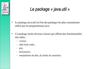 Le package « java.util »
Le package « java.util »
• Le package java.util est l'un des packages les plus couramment
utilisé par les programmeurs java.
• Ce package inclus diverses classes qui offrent des fonctionnalités
très utiles :
– vecteur,
– table hash codée,
– pile,
– dictionnaire,
– manipulation de date, de chaîne de caractères
 