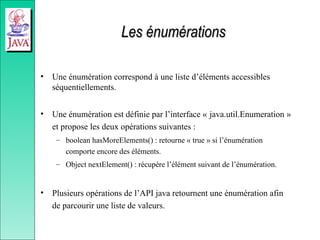 Les énumérations
Les énumérations
• Une énumération correspond à une liste d’éléments accessibles
séquentiellements.
• Une énumération est définie par l’interface « java.util.Enumeration »
et propose les deux opérations suivantes :
– boolean hasMoreElements() : retourne « true » si l’énumération
comporte encore des éléments.
– Object nextElement() : récupère l’élément suivant de l’énumération.
• Plusieurs opérations de l’API java retournent une énumération afin
de parcourir une liste de valeurs.
 