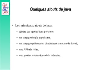 Quelques atouts de java
Quelques atouts de java
• Les principaux atouts de java :
– génère des applications portables,
– un langage simple et puissant,
– un langage qui introduit directement la notion de thread,
– une API très riche,
– une gestion automatique de la mémoire.
 